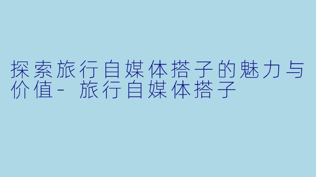 探索旅行自媒体搭子的魅力与价值