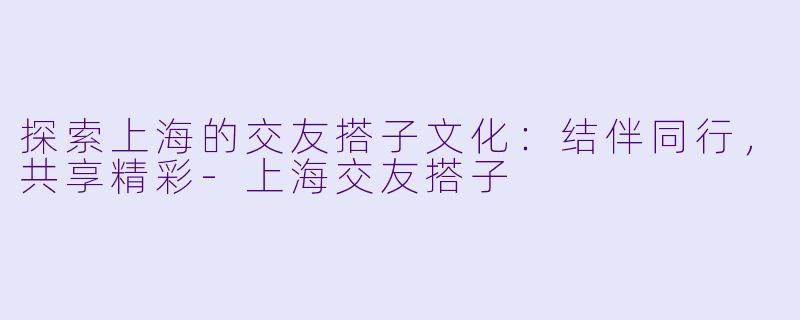 探索上海的交友搭子文化:结伴同行,共享精彩