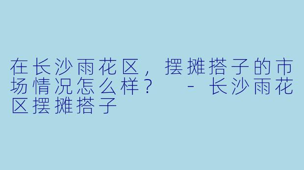 在长沙雨花区,摆摊搭子的市场情况怎么样?