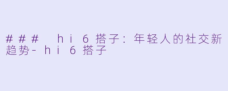 ### hi6搭子:年轻人的社交新趋势-hi6搭子