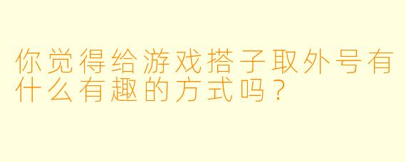 你觉得给游戏搭子取外号有什么有趣的方式吗？