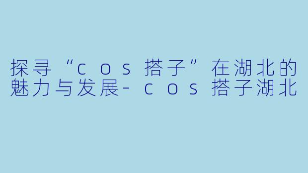 探寻“cos搭子”在湖北的魅力与发展-cos搭子湖北