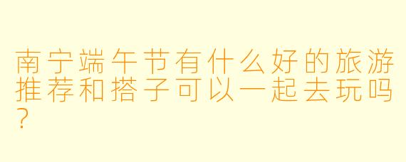 南宁端午节有什么好的旅游推荐和搭子可以一起去玩吗?