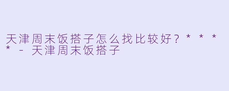 天津周末饭搭子怎么找比较好？****