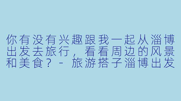 你有没有兴趣跟我一起从淄博出发去旅行，看看周边的风景和美食？