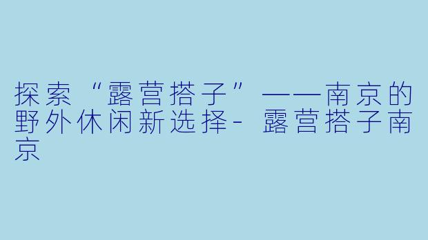 探索“露营搭子”——南京的野外休闲新选择-露营搭子南京