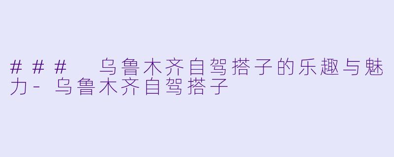 ### 乌鲁木齐自驾搭子的乐趣与魅力-乌鲁木齐自驾搭子