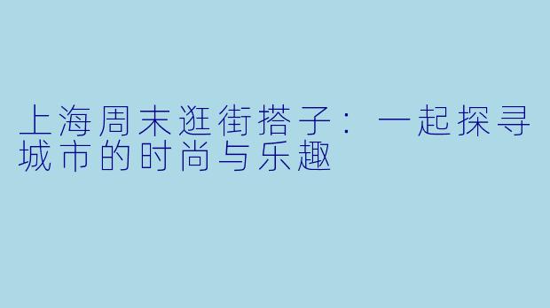 上海周末逛街搭子:一起探寻城市的时尚与乐趣