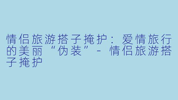 情侣旅游搭子掩护：爱情旅行的美丽“伪装”-情侣旅游搭子掩护