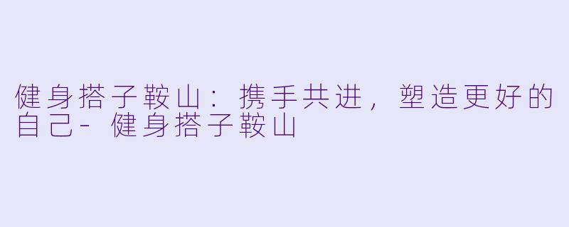 健身搭子鞍山：携手共进，塑造更好的自己-健身搭子鞍山