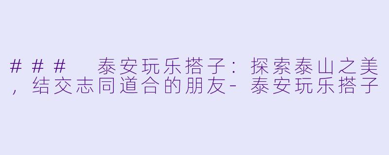 ### 泰安玩乐搭子：探索泰山之美，结交志同道合的朋友-泰安玩乐搭子