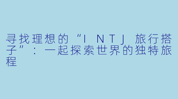 寻找理想的“INTJ旅行搭子”：一起探索世界的独特旅程