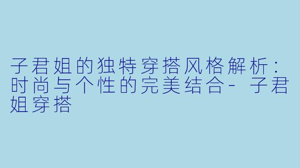 子君姐的独特穿搭风格解析:时尚与个性的完美结合-子君姐穿搭