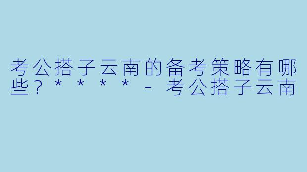 考公搭子云南的备考策略有哪些？****