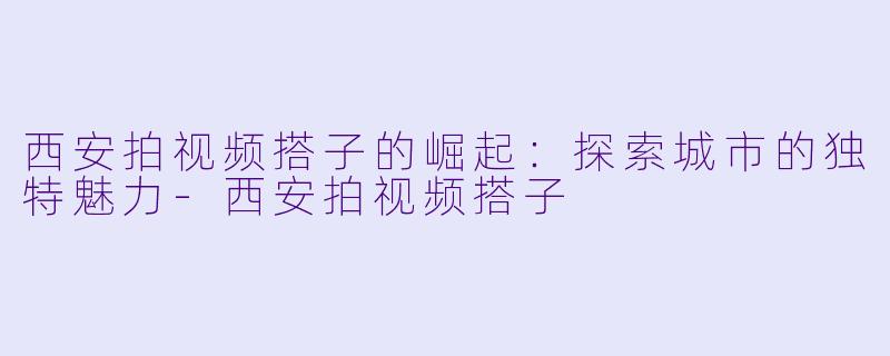 西安拍视频搭子的崛起：探索城市的独特魅力-西安拍视频搭子