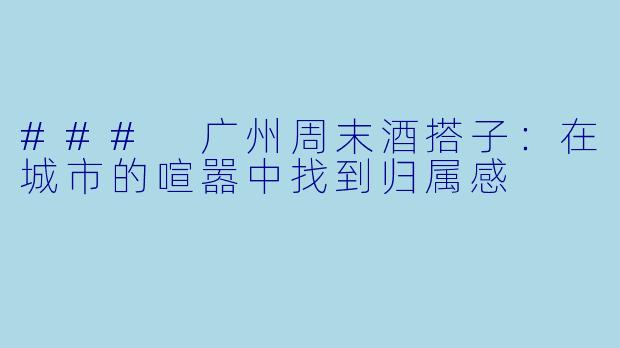 ### 广州周末酒搭子:在城市的喧嚣中找到归属感