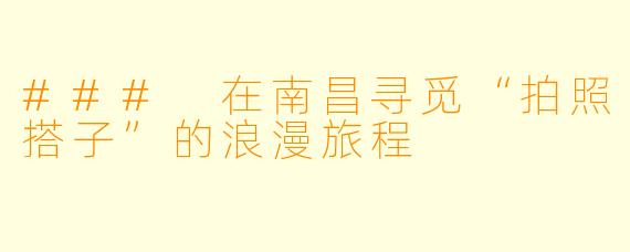 ### 在南昌寻觅“拍照搭子”的浪漫旅程
