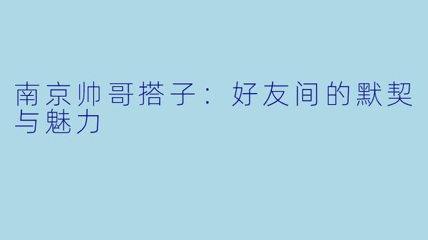 南京帅哥搭子：好友间的默契与魅力