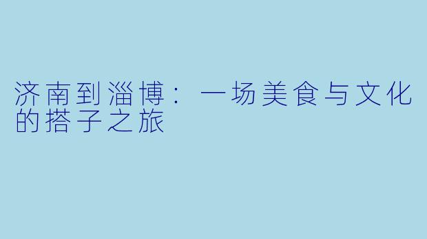 济南到淄博:一场美食与文化的搭子之旅