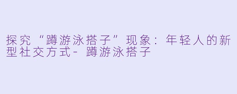 探究“蹲游泳搭子”现象:年轻人的新型社交方式