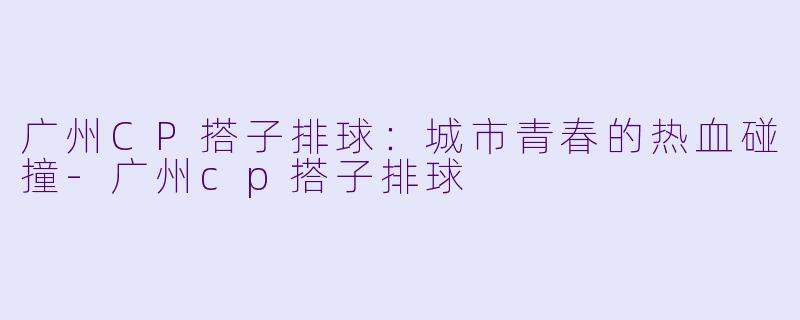广州CP搭子排球：城市青春的热血碰撞-广州cp搭子排球