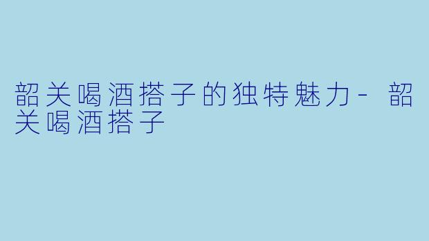 韶关喝酒搭子的独特魅力-韶关喝酒搭子