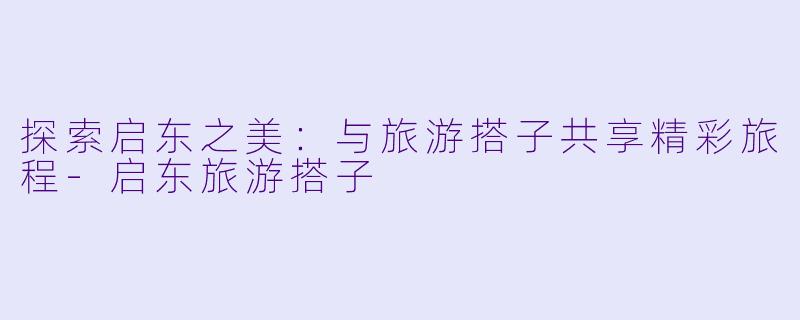 探索启东之美:与旅游搭子共享精彩旅程