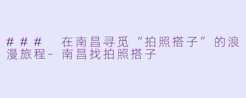 ### 在南昌寻觅“拍照搭子”的浪漫旅程-南昌找拍照搭子