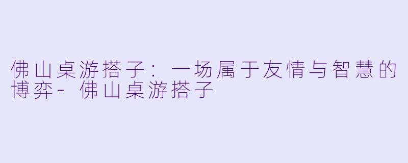 佛山桌游搭子：一场属于友情与智慧的博弈-佛山桌游搭子