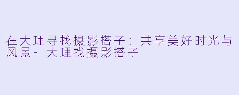 在大理寻找摄影搭子:共享美好时光与风景