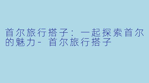 首尔旅行搭子:一起探索首尔的魅力
