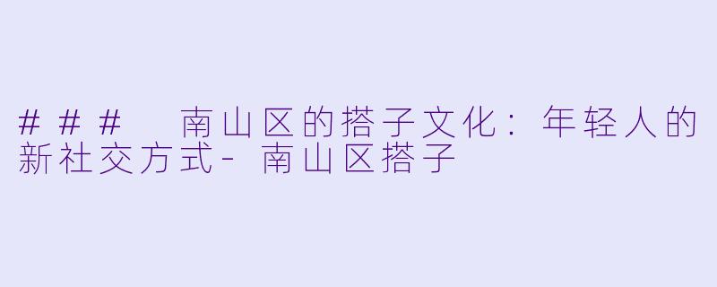 ### 南山区的搭子文化：年轻人的新社交方式-南山区搭子
