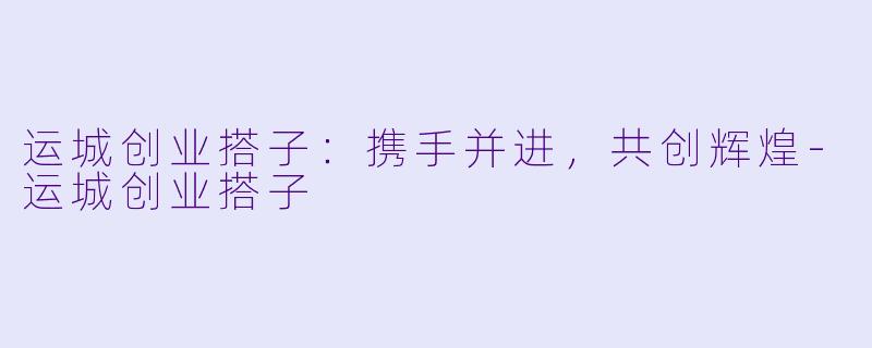 运城创业搭子：携手并进，共创辉煌-运城创业搭子