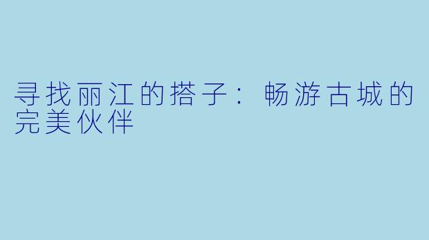 寻找丽江的搭子：畅游古城的完美伙伴