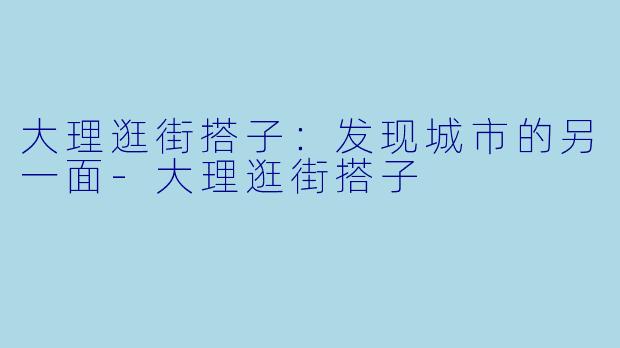 大理逛街搭子:发现城市的另一面-大理逛街搭子