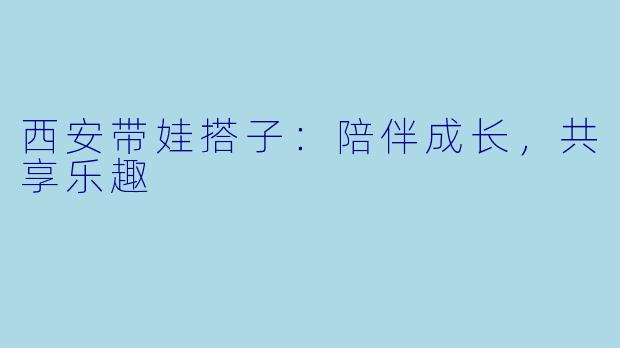西安带娃搭子：陪伴成长，共享乐趣