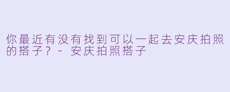 你最近有没有找到可以一起去安庆拍照的搭子？