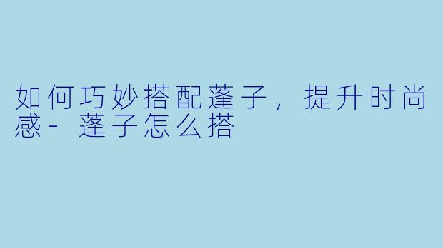 如何巧妙搭配蓬子，提升时尚感-蓬子怎么搭