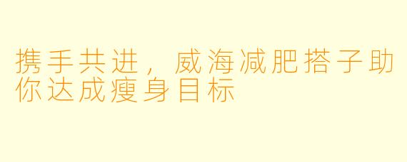 携手共进,威海减肥搭子助你达成瘦身目标