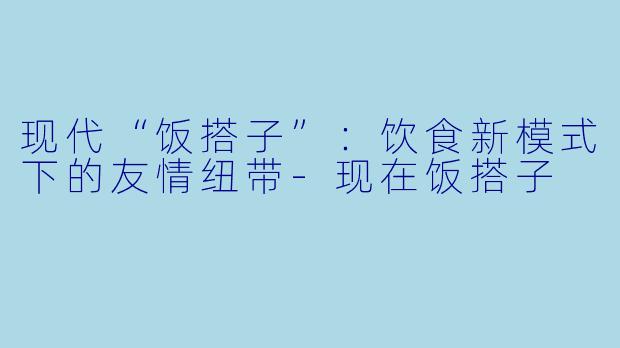 现代“饭搭子”:饮食新模式下的友情纽带