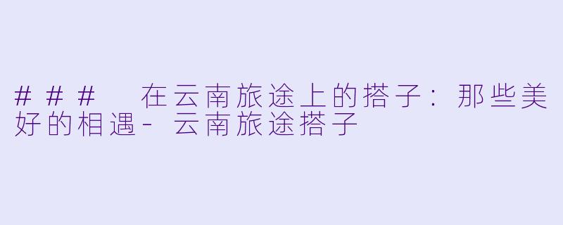 ### 在云南旅途上的搭子:那些美好的相遇