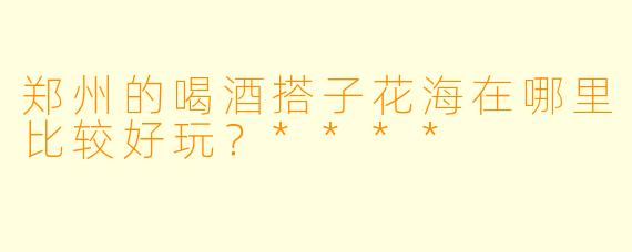 郑州的喝酒搭子花海在哪里比较好玩？****