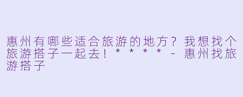 惠州有哪些适合旅游的地方?我想找个旅游搭子一起去!****