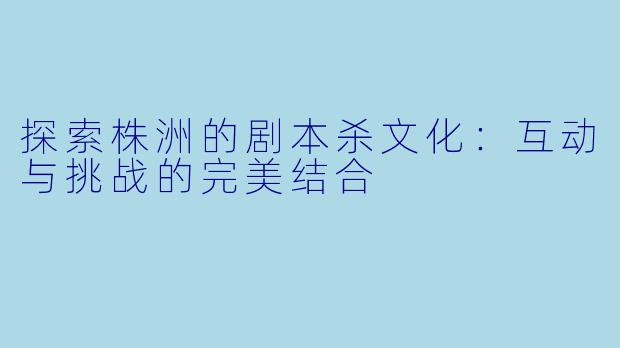 探索株洲的剧本杀文化:互动与挑战的完美结合