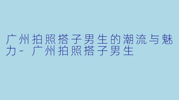 广州拍照搭子男生的潮流与魅力-广州拍照搭子男生