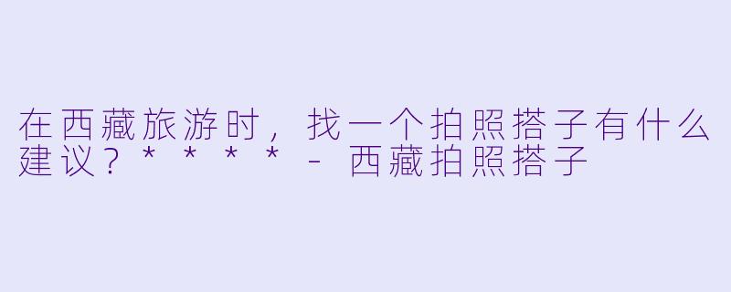 在西藏旅游时,找一个拍照搭子有什么建议?****