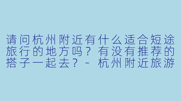请问杭州附近有什么适合短途旅行的地方吗?有没有推荐的搭子一起去?