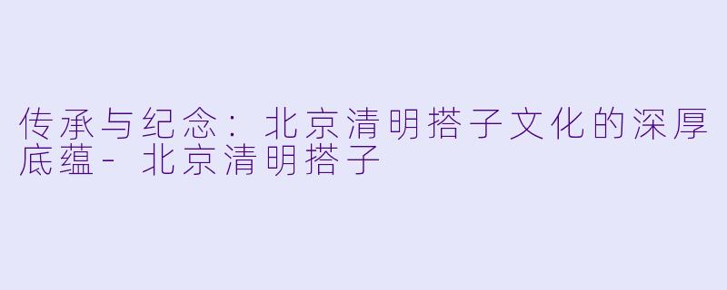 传承与纪念：北京清明搭子文化的深厚底蕴-北京清明搭子
