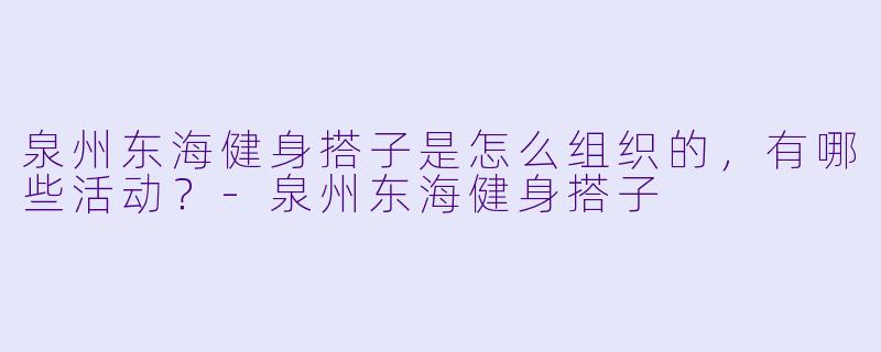 泉州东海健身搭子是怎么组织的,有哪些活动?