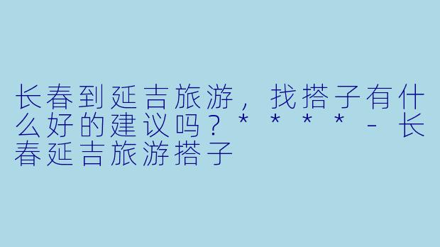 长春到延吉旅游,找搭子有什么好的建议吗?****